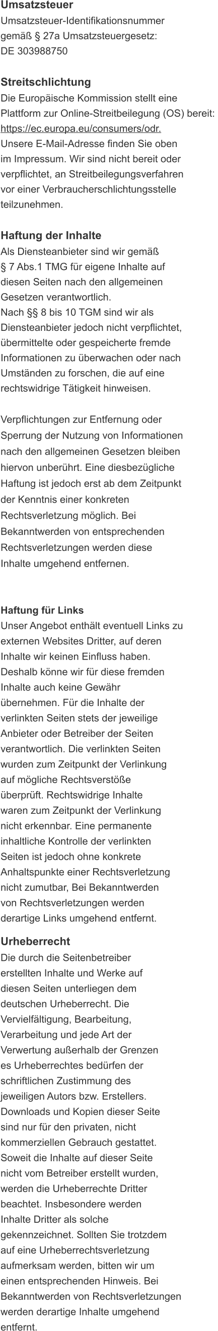 Umsatzsteuer Umsatzsteuer-Identifikationsnummer  gemäß § 27a Umsatzsteuergesetz: DE 303988750  Streitschlichtung Die Europäische Kommission stellt eine  Plattform zur Online-Streitbeilegung (OS) bereit:  https://ec.europa.eu/consumers/odr. Unsere E-Mail-Adresse finden Sie oben  im Impressum. Wir sind nicht bereit oder  verpflichtet, an Streitbeilegungsverfahren  vor einer Verbraucherschlichtungsstelle  teilzunehmen.  Haftung der Inhalte Als Diensteanbieter sind wir gemäß   § 7 Abs.1 TMG für eigene Inhalte auf  diesen Seiten nach den allgemeinen  Gesetzen verantwortlich.  Nach §§ 8 bis 10 TGM sind wir als  Diensteanbieter jedoch nicht verpflichtet,  übermittelte oder gespeicherte fremde  Informationen zu überwachen oder nach  Umständen zu forschen, die auf eine  rechtswidrige Tätigkeit hinweisen.  Verpflichtungen zur Entfernung oder  Sperrung der Nutzung von Informationen  nach den allgemeinen Gesetzen bleiben  hiervon unberührt. Eine diesbezügliche  Haftung ist jedoch erst ab dem Zeitpunkt  der Kenntnis einer konkreten  Rechtsverletzung möglich. Bei  Bekanntwerden von entsprechenden  Rechtsverletzungen werden diese  Inhalte umgehend entfernen.   Haftung für Links Unser Angebot enthält eventuell Links zu  externen Websites Dritter, auf deren Inhalte wir keinen Einfluss haben. Deshalb könne wir für diese fremden  Inhalte auch keine Gewähr  übernehmen. Für die Inhalte der  verlinkten Seiten stets der jeweilige  Anbieter oder Betreiber der Seiten  verantwortlich. Die verlinkten Seiten  wurden zum Zeitpunkt der Verlinkung  auf mögliche Rechtsverstöße überprüft. Rechtswidrige Inhalte  waren zum Zeitpunkt der Verlinkung  nicht erkennbar. Eine permanente  inhaltliche Kontrolle der verlinkten  Seiten ist jedoch ohne konkrete  Anhaltspunkte einer Rechtsverletzung  nicht zumutbar, Bei Bekanntwerden  von Rechtsverletzungen werden  derartige Links umgehend entfernt.  Urheberrecht Die durch die Seitenbetreiber  erstellten Inhalte und Werke auf  diesen Seiten unterliegen dem  deutschen Urheberrecht. Die  Vervielfältigung, Bearbeitung,  Verarbeitung und jede Art der  Verwertung außerhalb der Grenzen  es Urheberrechtes bedürfen der  schriftlichen Zustimmung des  jeweiligen Autors bzw. Erstellers.  Downloads und Kopien dieser Seite  sind nur für den privaten, nicht  kommerziellen Gebrauch gestattet. Soweit die Inhalte auf dieser Seite  nicht vom Betreiber erstellt wurden,  werden die Urheberrechte Dritter  beachtet. Insbesondere werden  Inhalte Dritter als solche  gekennzeichnet. Sollten Sie trotzdem  auf eine Urheberrechtsverletzung  aufmerksam werden, bitten wir um  einen entsprechenden Hinweis. Bei  Bekanntwerden von Rechtsverletzungen  werden derartige Inhalte umgehend  entfernt.